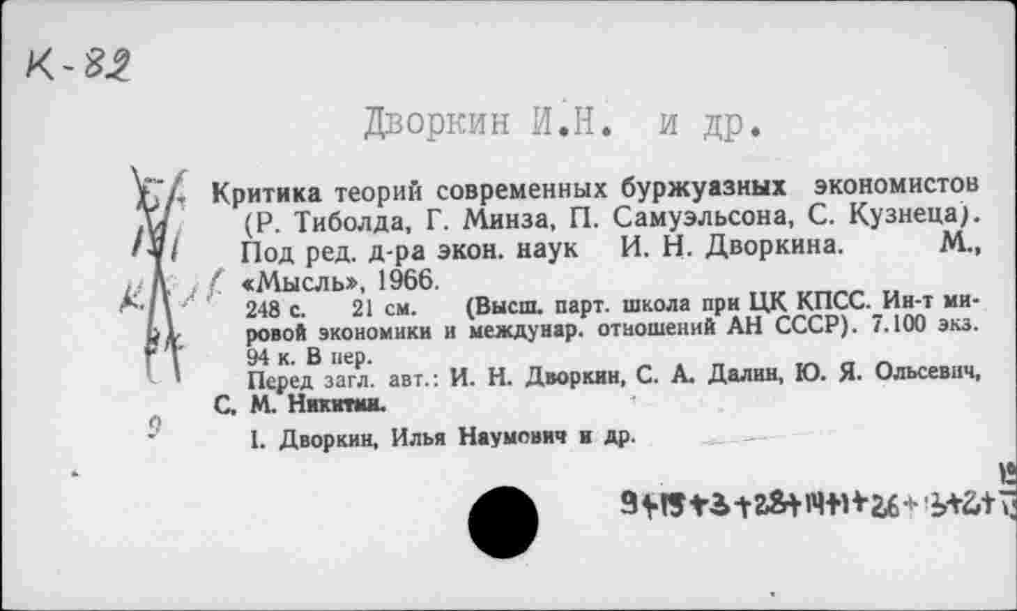 ﻿Дворкин И.Н. и др.
Критика теорий современных буржуазных экономистов (Р. Тиболда, Г. Минза, П. Самуэльсона, С. Кузнеца;, Под ред. д-ра экон, наук И. Н. Дворкина. М., / <Мысль», 1966.
248 с. 21 см. (Высш. парт, школа при ЦК КПСС._Ин-т мировой экономики и междунар. отношений АН СССР). 7.100 экз.
94 к. В иер.	„
Перед загл. авт.: И. Н. Дворкин, С. А. Далин, Ю. Я- Ольсевнч, С. М. Никитин.
I. Дворкин, Илья Наумович и др.
